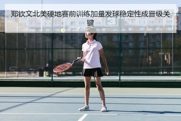 郑钦文北美硬地赛前训练加量发球稳定性成晋级关键