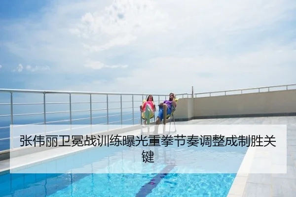 张伟丽卫冕战训练曝光重拳节奏调整成制胜关键